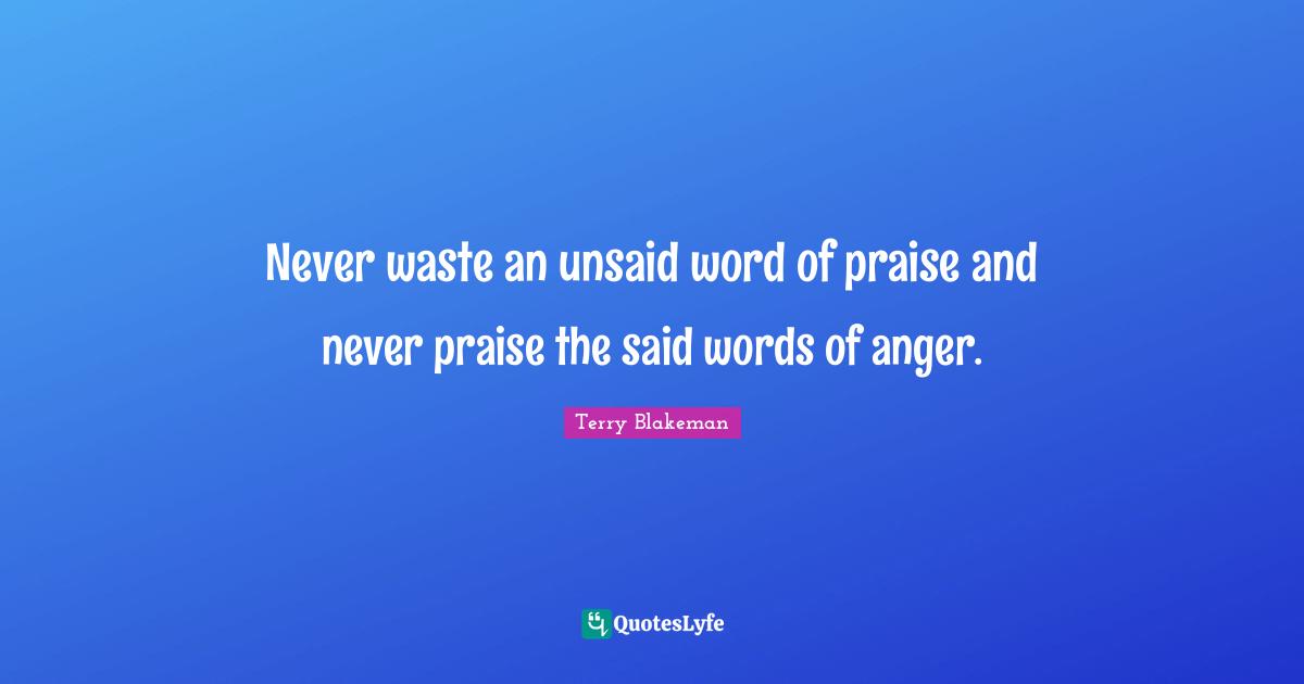 Never waste an unsaid word of praise and never praise the said words of anger.