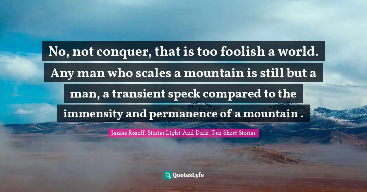 No, not conquer, that is too foolish a world. Any man who scales a mountain is still but a man, a transient speck compared to the immensity and permanence of a mountain .