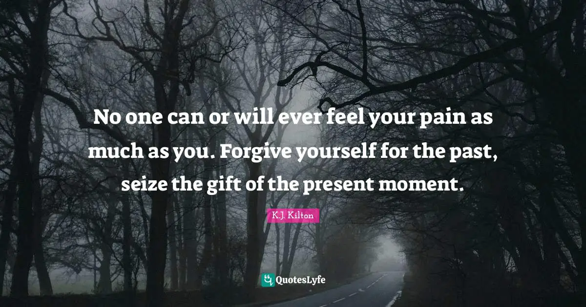 No one can or will ever feel your pain as much as you. Forgive yourself for the past, seize the gift of the present moment.
