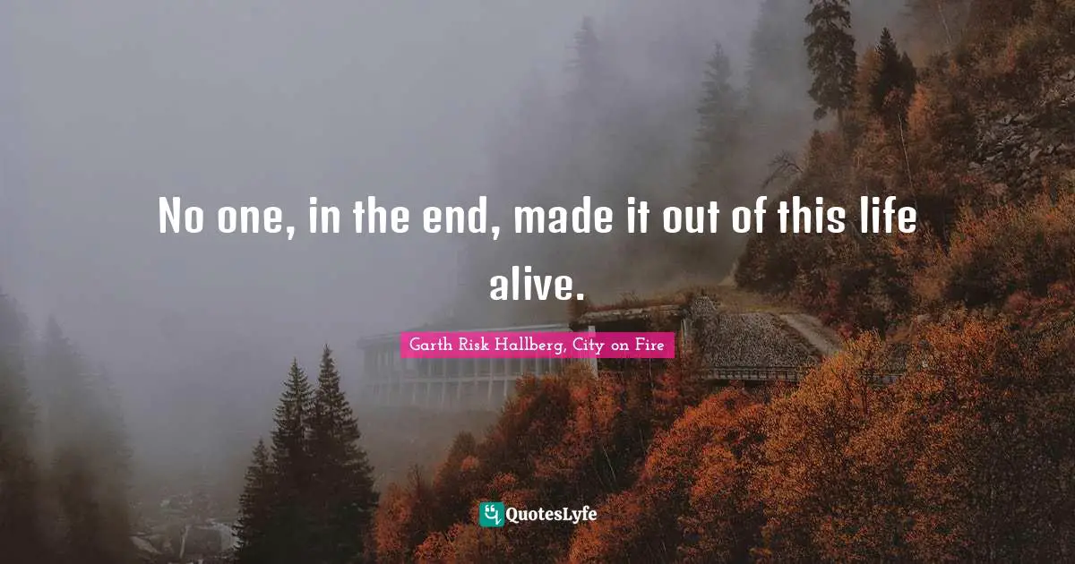 No one, in the end, made it out of this life alive.