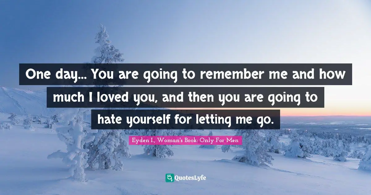One day… You are going to remember me and how much I loved you, and then you are going to hate yourself for letting me go.