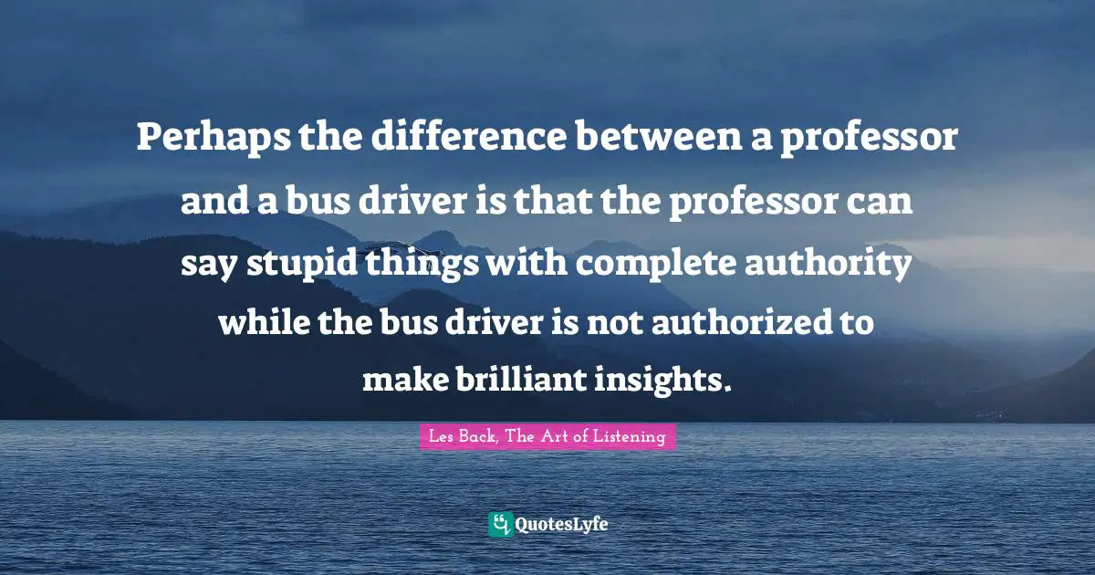 Perhaps the difference between a professor and a bus driver is that the professor can say stupid things with complete authority while the bus driver is not authorized to make brilliant insights.