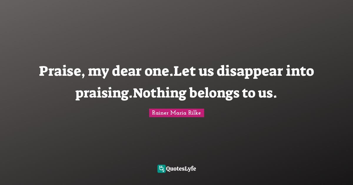 Praise, my dear one.Let us disappear into praising.Nothing belongs to us.