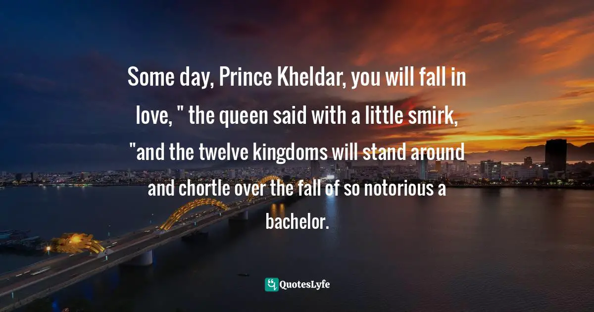 Some day, Prince Kheldar, you will fall in love, " the queen said with a little smirk, "and the twelve kingdoms will stand around and chortle over the fall of so notorious a bachelor.