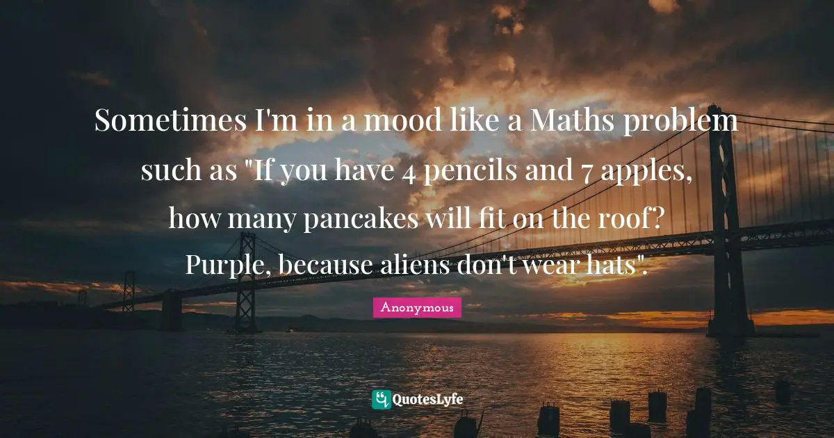 Sometimes I'm in a mood like a Maths problem such as "If you have 4 pencils and 7 apples, how many pancakes will fit on the roof? Purple, because aliens don't wear hats".