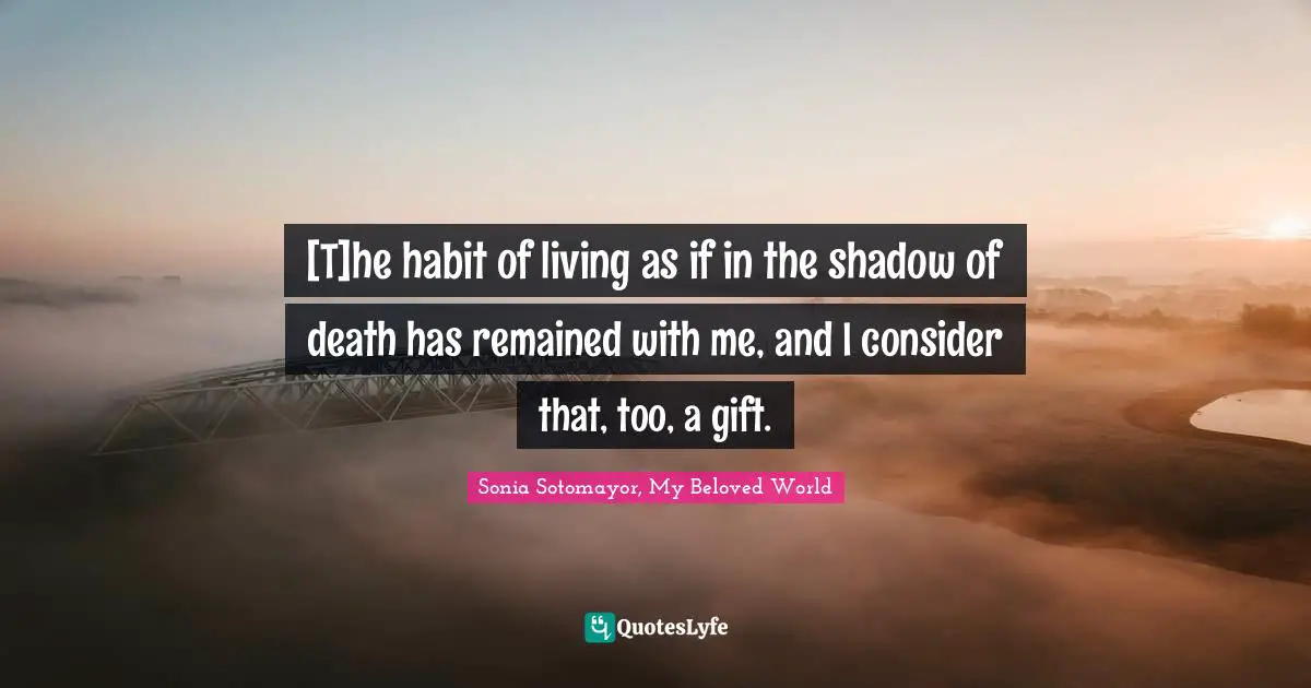 Sonia Sotomayor, My Beloved World Quotes: [T]he habit of living as if in the shadow of death has remained with me, and I consider that, too, a gift.