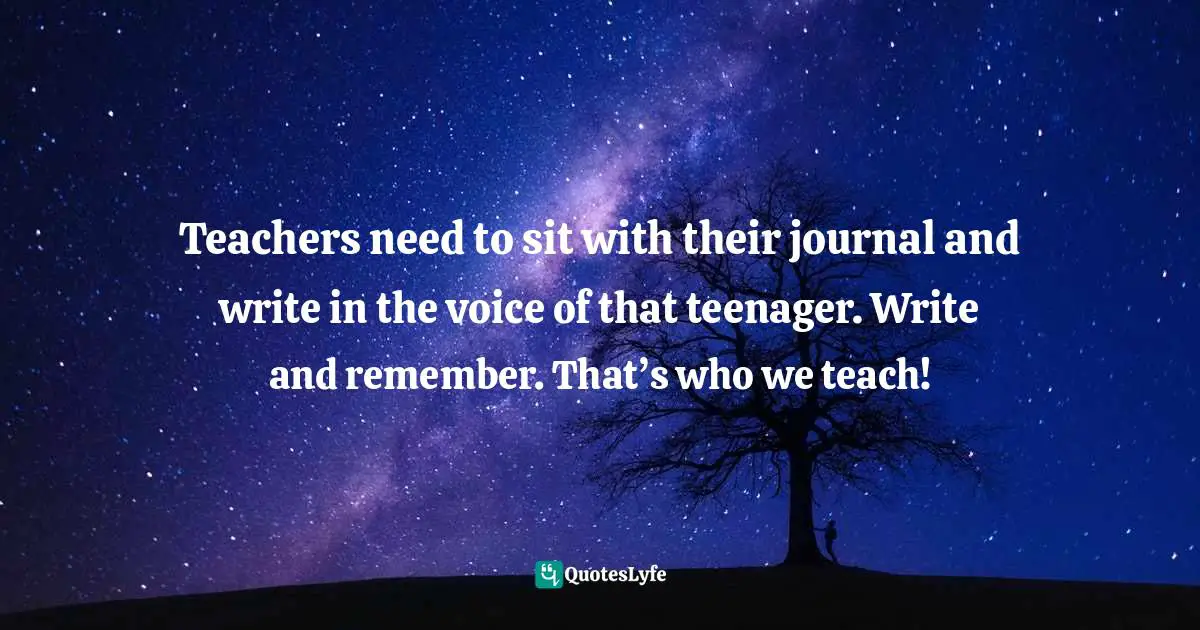 Teachers need to sit with their journal and write in the voice of that teenager. Write and remember. That’s who we teach!