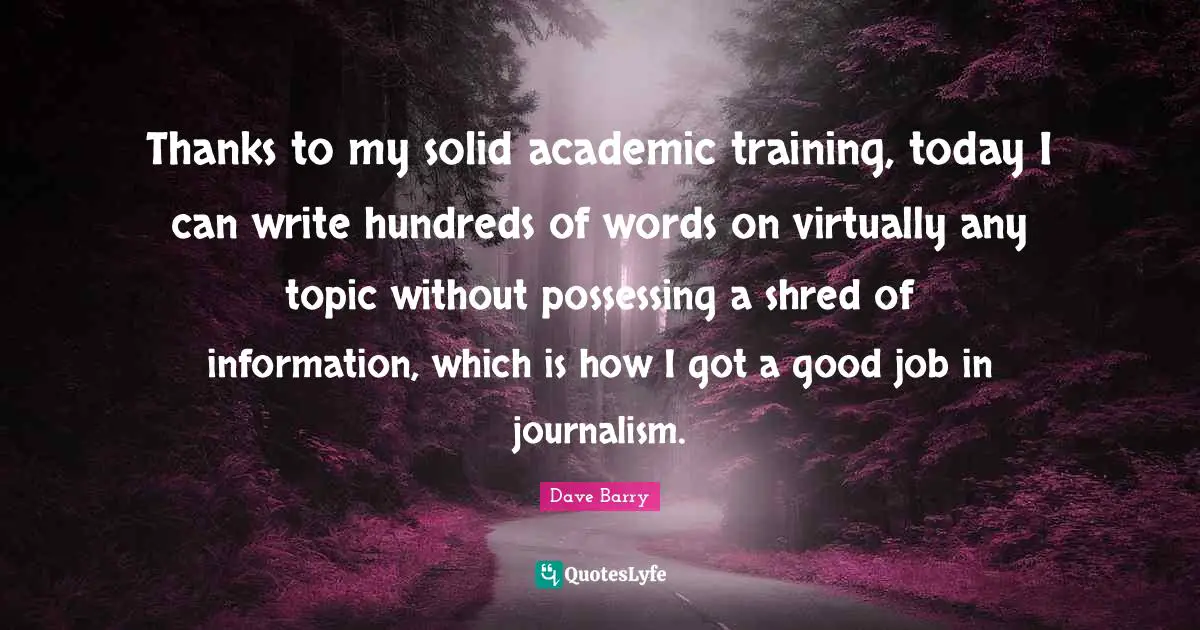 Thanks to my solid academic training, today I can write hundreds of words on virtually any topic without possessing a shred of information, which is how I got a good job in journalism.