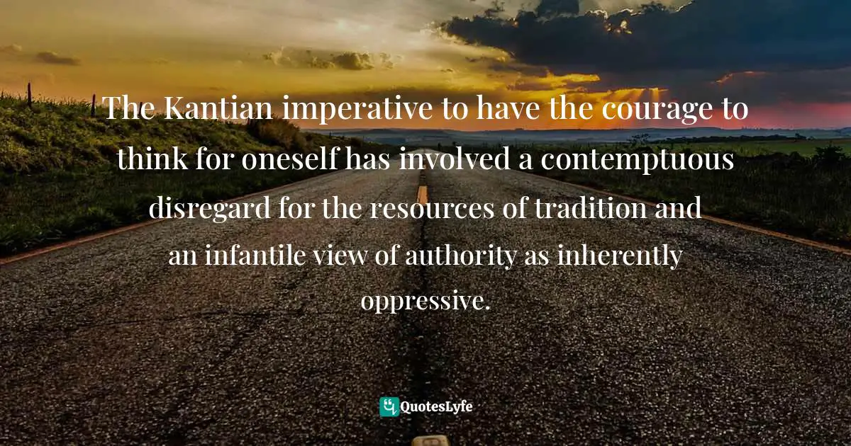 The Kantian imperative to have the courage to think for oneself has involved a contemptuous disregard for the resources of tradition and an infantile view of authority as inherently oppressive.