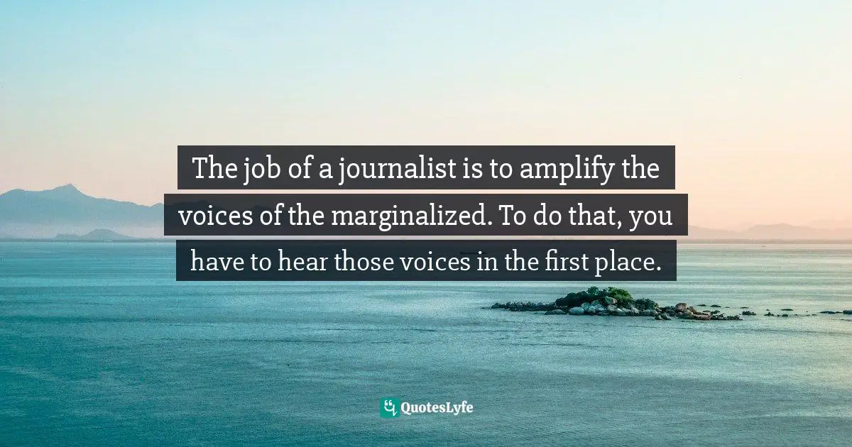 The job of a journalist is to amplify the voices of the marginalized. To do that, you have to hear those voices in the first place.