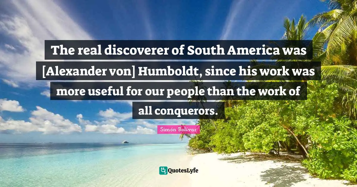 The real discoverer of South America was [Alexander von] Humboldt, since his work was more useful for our people than the work of all conquerors.