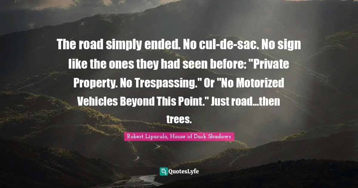 The road simply ended. No cul-de-sac. No sign like the ones they had seen before: "Private Property. No Trespassing." Or "No Motorized Vehicles Beyond This Point." Just road...then trees.