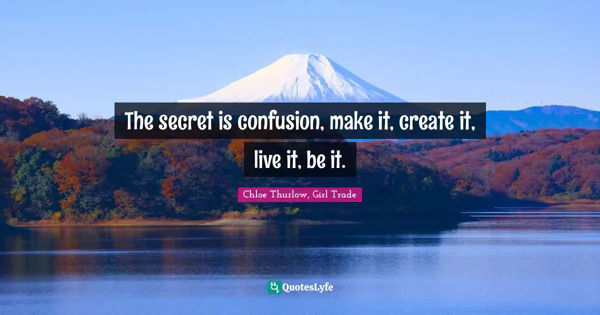 The secret is confusion, make it, create it, live it, be it.