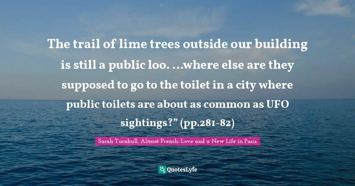 The trail of lime trees outside our building is still a public loo. …where else are they supposed to go to the toilet in a city where public toilets are about as common as UFO sightings?” (pp.281-82)