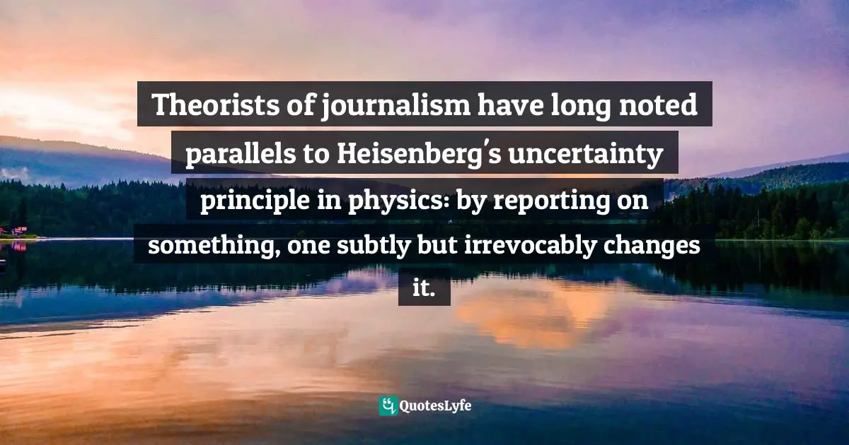 ‎Theorists of journalism have long noted parallels to Heisenberg's uncertainty principle in physics: by reporting on something, one subtly but irrevocably changes it.