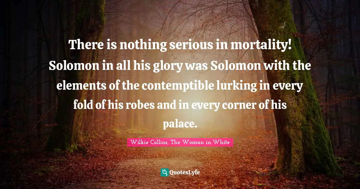 There is nothing serious in mortality! Solomon in all his glory was Solomon with the elements of the contemptible lurking in every fold of his robes and in every corner of his palace.