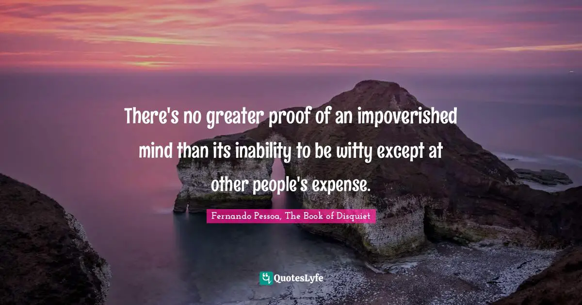 Fernando Pessoa, The Book Of Disquiet Quotes: "There's no greater proof of an impoverished mind than its inability to be witty except at other people's expense."