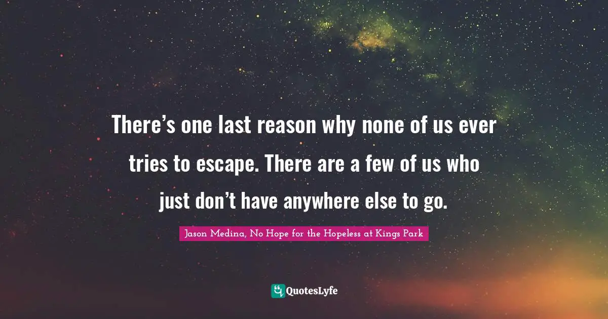 Jason Medina, No Hope for the Hopeless at Kings Park Quotes: There’s one last reason why none of us ever tries to escape. There are a few of us who just don’t have anywhere else to go.