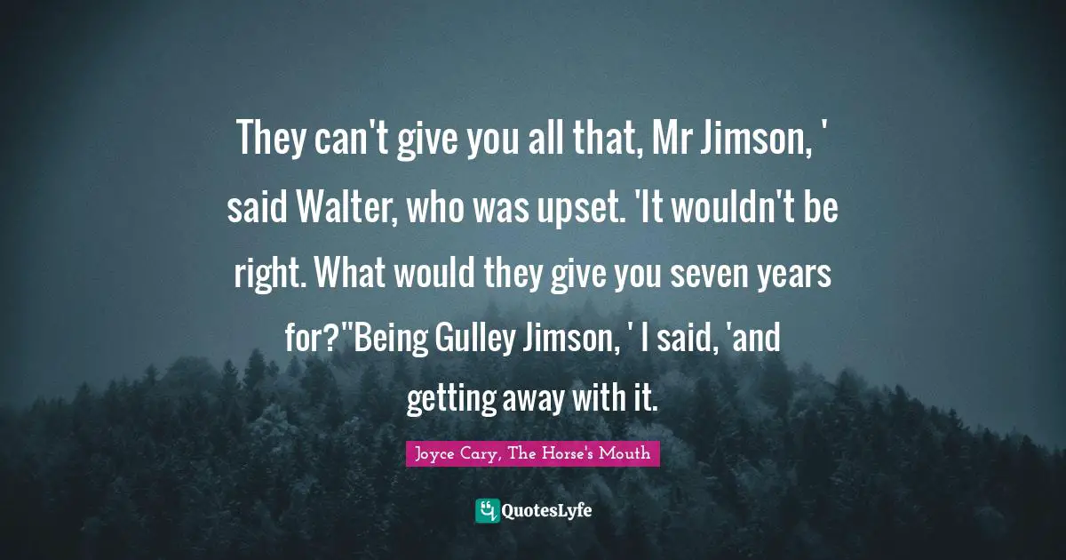 They can't give you all that, Mr Jimson, ' said Walter, who was upset. 'It wouldn't be right. What would they give you seven years for?''Being Gulley Jimson, ' I said, 'and getting away with it.