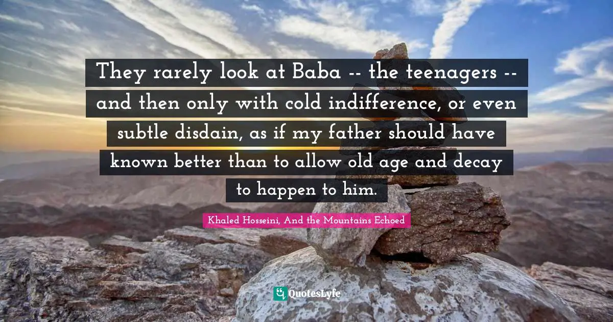 They rarely look at Baba -- the teenagers -- and then only with cold indifference, or even subtle disdain, as if my father should have known better than to allow old age and decay to happen to him.