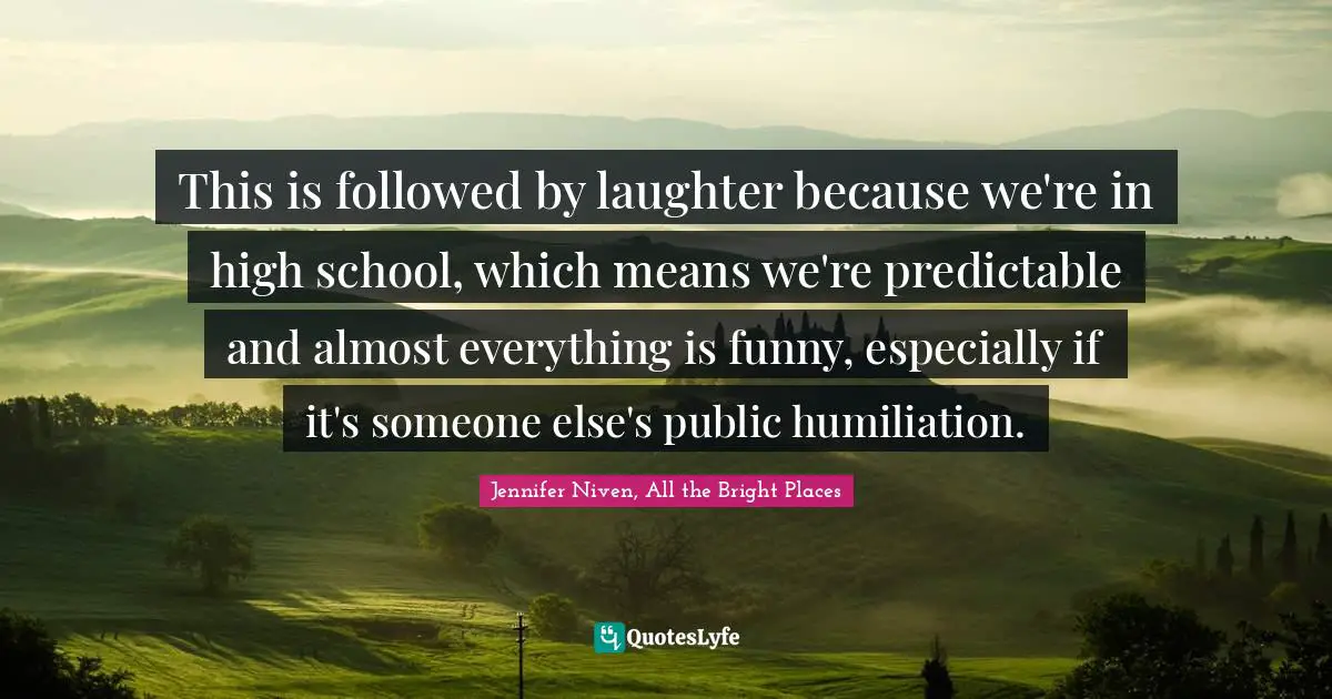 This is followed by laughter because we're in high school, which means we're predictable and almost everything is funny, especially if it's someone else's public humiliation.