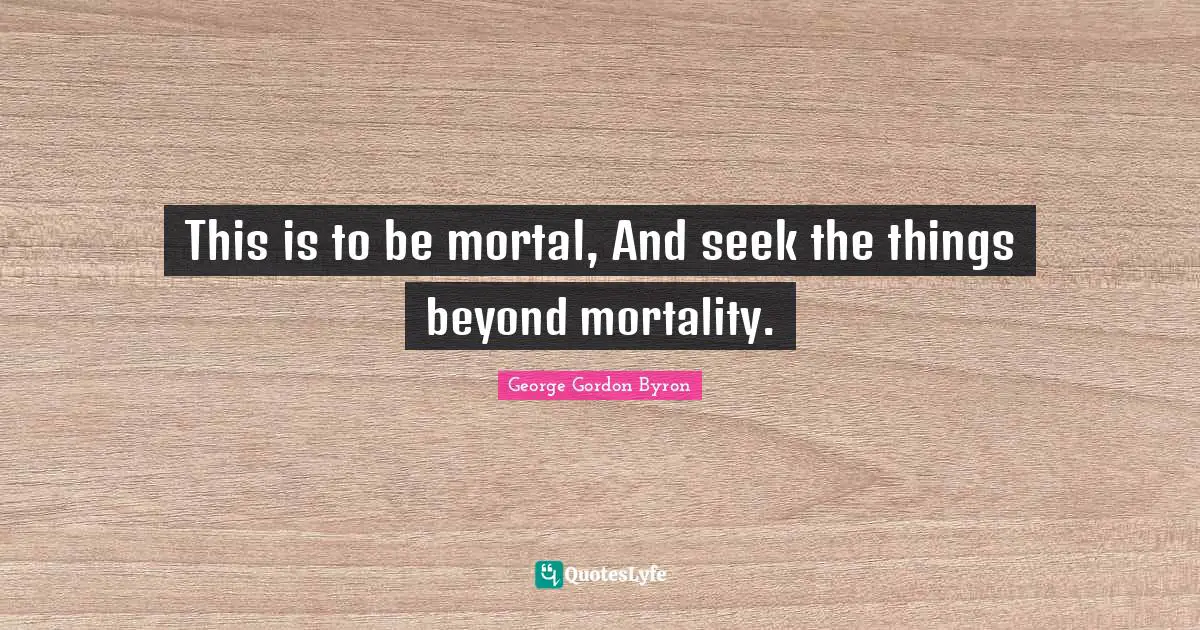 This is to be mortal, And seek the things beyond mortality.