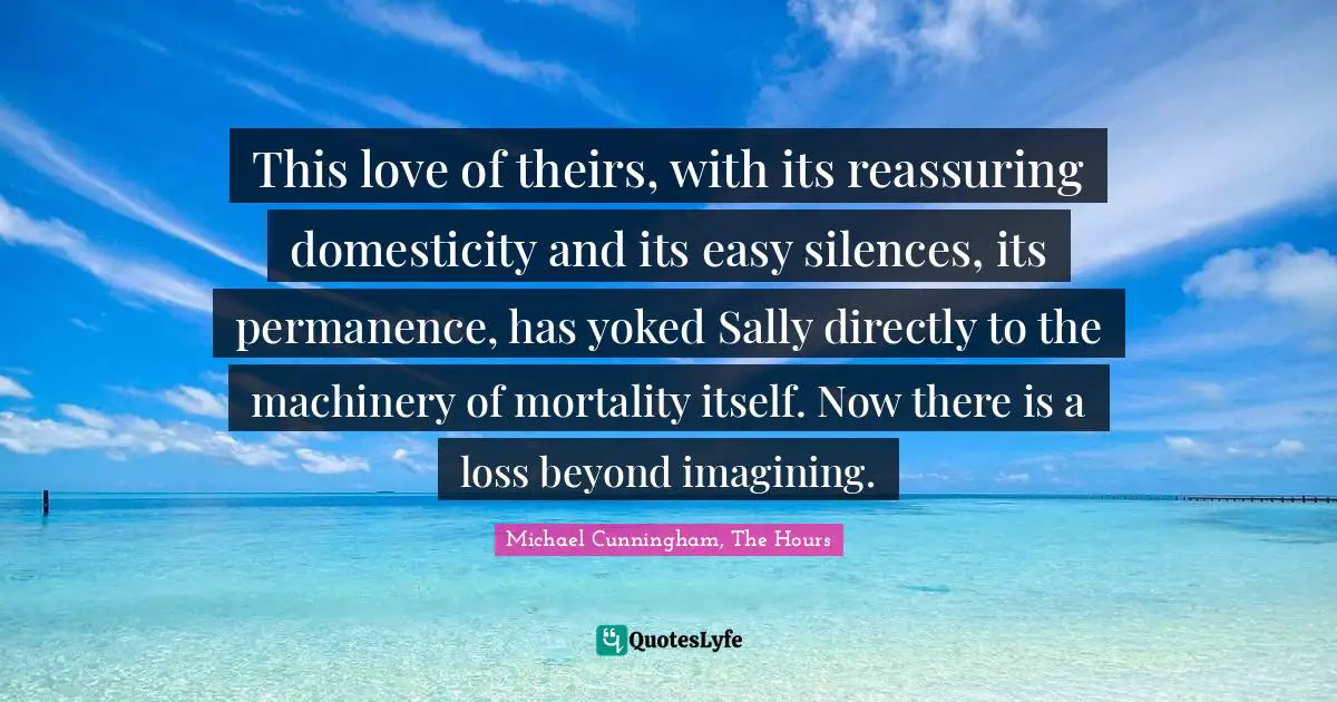 Michael Cunningham, The Hours Quotes: "This love of theirs, with its reassuring domesticity and its easy silences, its permanence, has yoked Sally directly to the machinery of mortality itself. Now there is a loss beyond imagining."
