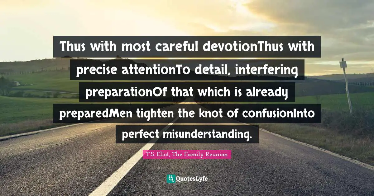 Thus with most careful devotionThus with precise attentionTo detail, interfering preparationOf that which is already preparedMen tighten the knot of confusionInto perfect misunderstanding.