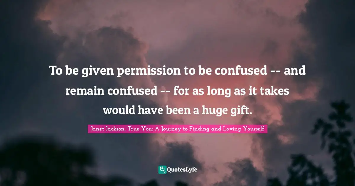 Janet Jackson, True You: A Journey To Finding And Loving Yourself Quotes: "To be given permission to be confused -- and remain confused -- for as long as it takes would have been a huge gift."