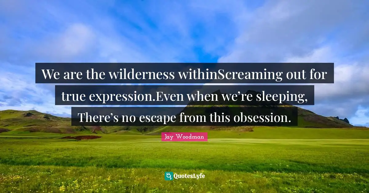We are the wilderness withinScreaming out for true expression.Even when we’re sleeping, There’s no escape from this obsession.