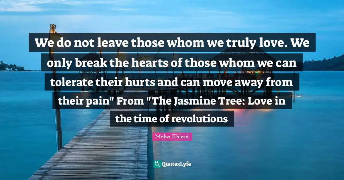 We do not leave those whom we truly love. We only break the hearts of those whom we can tolerate their hurts and can move away from their pain" From "The Jasmine Tree: Love in the time of revolutions