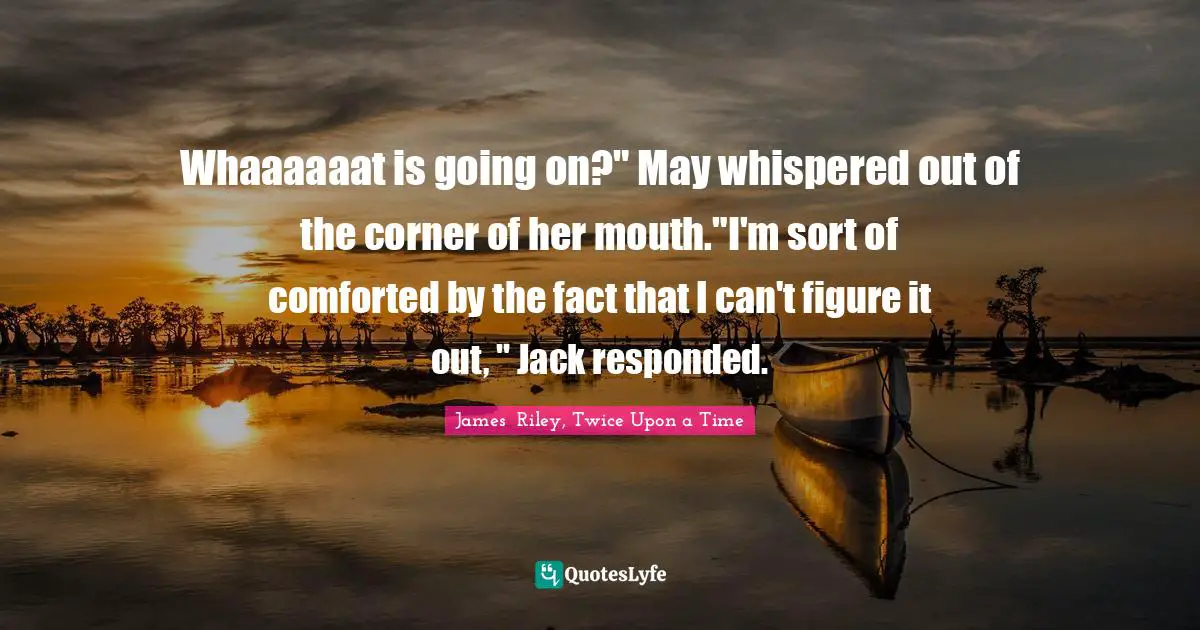Whaaaaaat is going on?" May whispered out of the corner of her mouth."I'm sort of comforted by the fact that I can't figure it out, " Jack responded.
