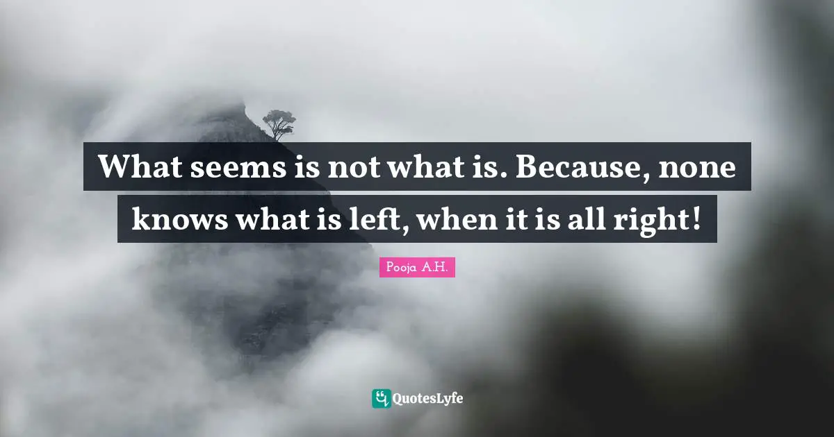 What seems is not what is. Because, none knows what is left, when it is all right!