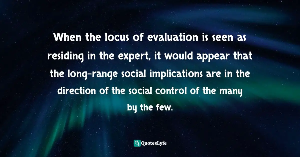 Abuse Of Power Quotes: "When the locus of evaluation is seen as residing in the expert, it would appear that the long-range social implications are in the direction of the social control of the many by the few."
