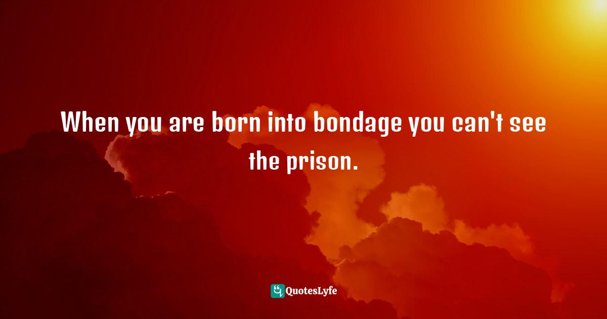When you are born into bondage you can't see the prison.