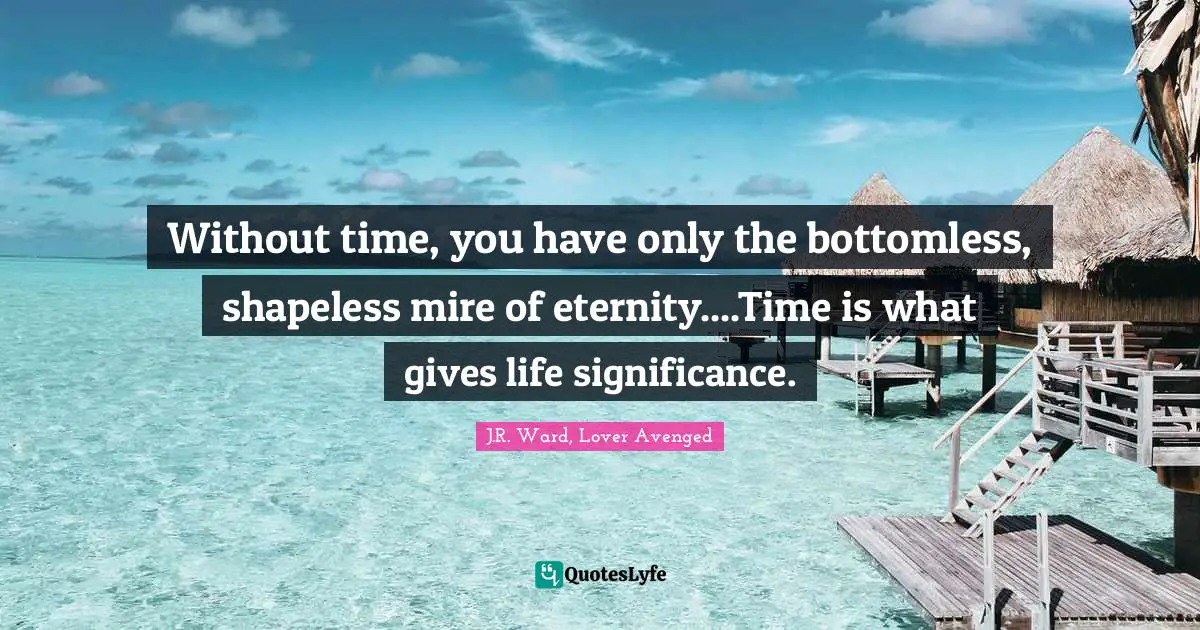 Without time, you have only the bottomless, shapeless mire of eternity....Time is what gives life significance.