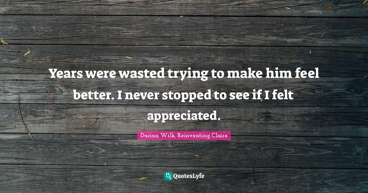 Years were wasted trying to make him feel better. I never stopped to see if I felt appreciated.