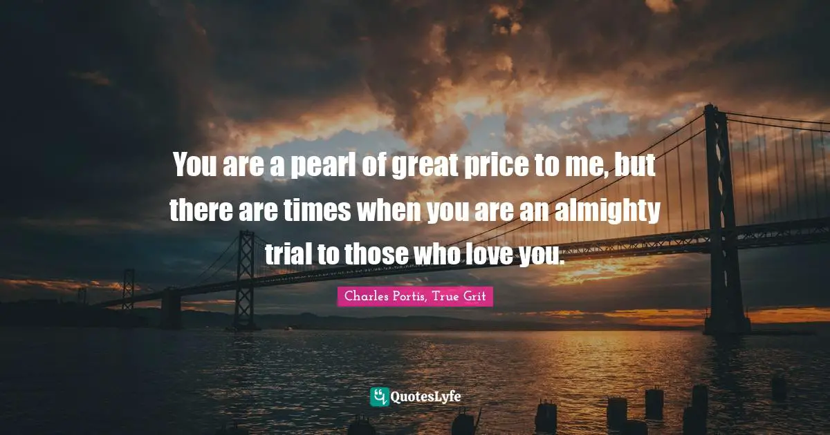 You are a pearl of great price to me, but there are times when you are an almighty trial to those who love you.