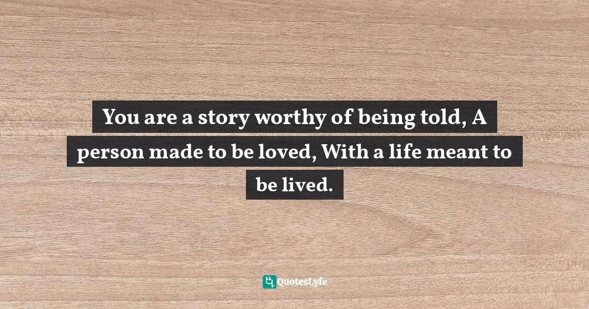 You are a story worthy of being told, A person made to be loved, With a life meant to be lived.