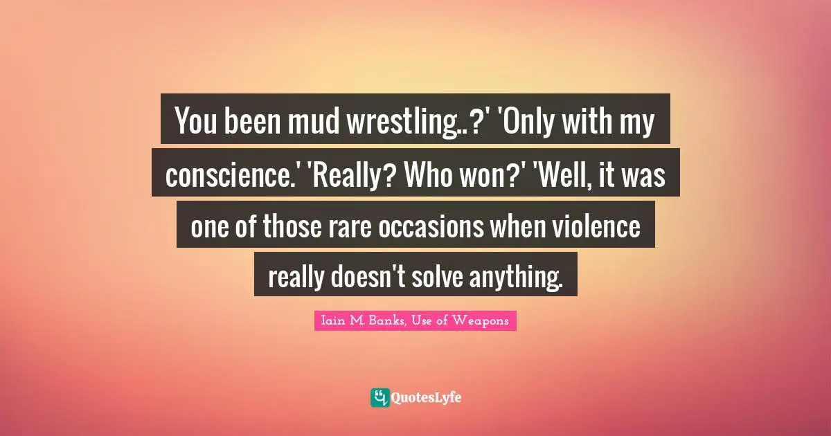 You been mud wrestling..?' 'Only with my conscience.' 'Really? Who won?' 'Well, it was one of those rare occasions when violence really doesn't solve anything.