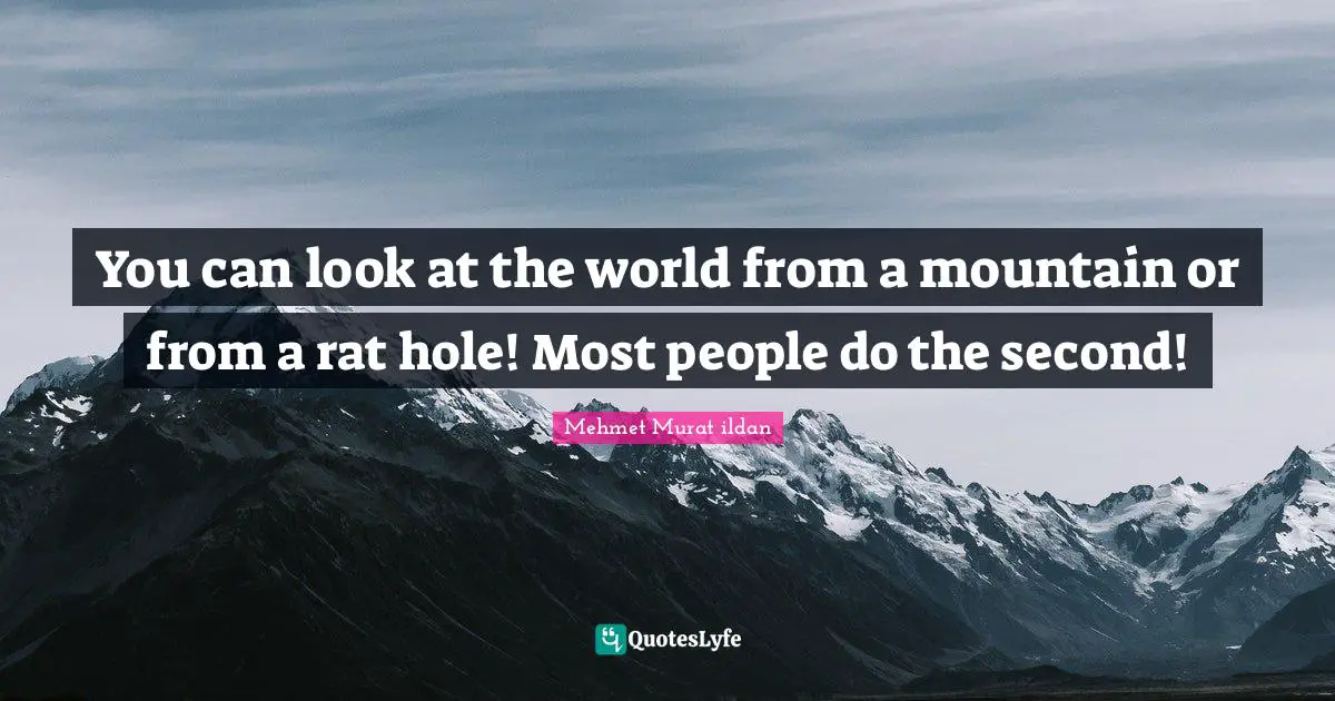 You can look at the world from a mountain or from a rat hole! Most people do the second!