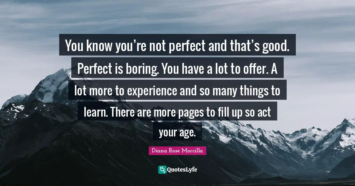 You know you’re not perfect and that’s good. Perfect is boring. You have a lot to offer. A lot more to experience and so many things to learn. There are more pages to fill up so act your age.