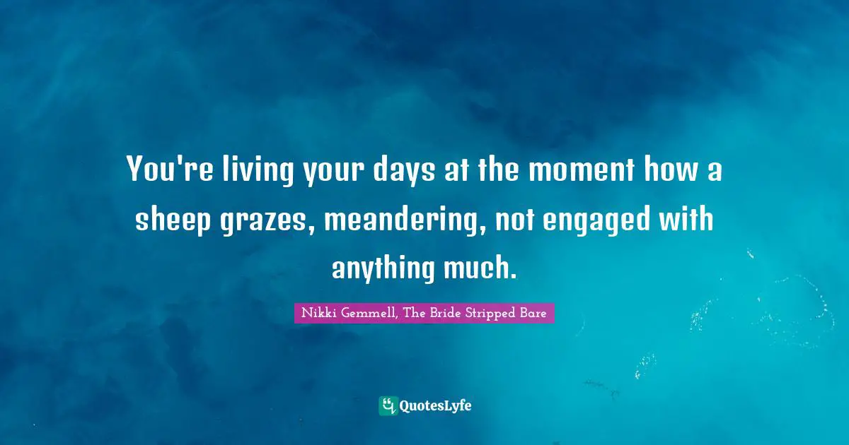 You're living your days at the moment how a sheep grazes, meandering, not engaged with anything much.