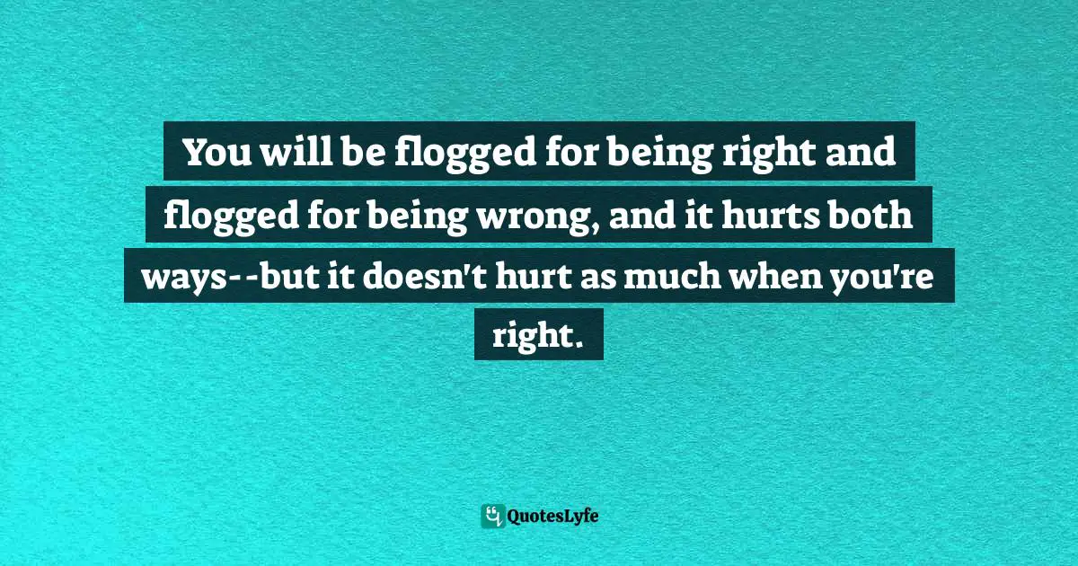 You will be flogged for being right and flogged for being wrong, and it hurts both ways--but it doesn't hurt as much when you're right.