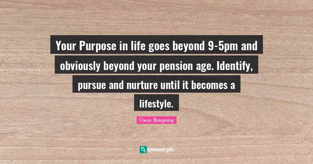 Your Purpose in life goes beyond 9-5pm and obviously beyond your pension age. Identify, pursue and nurture until it becomes a lifestyle.