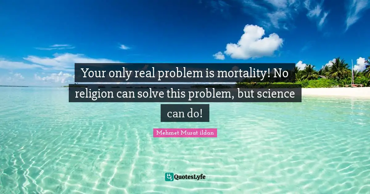 Your only real problem is mortality! No religion can solve this problem, but science can do!