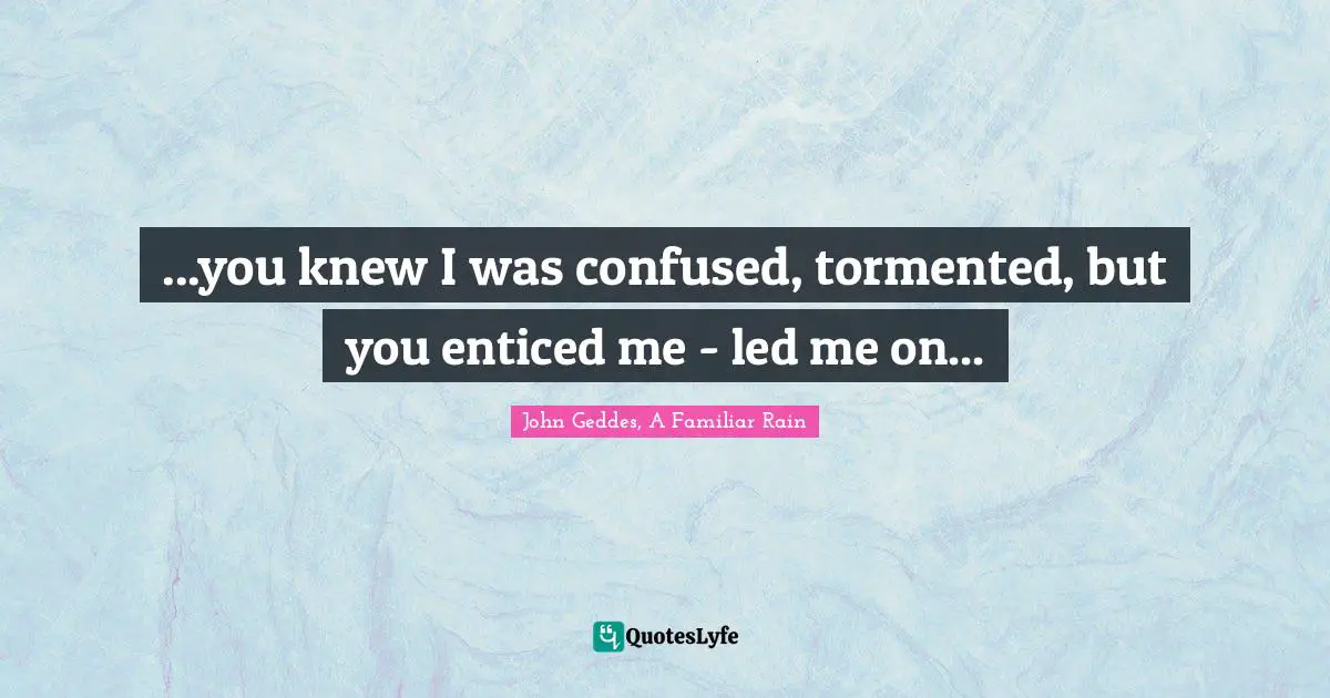 ...you knew I was confused, tormented, but you enticed me - led me on...