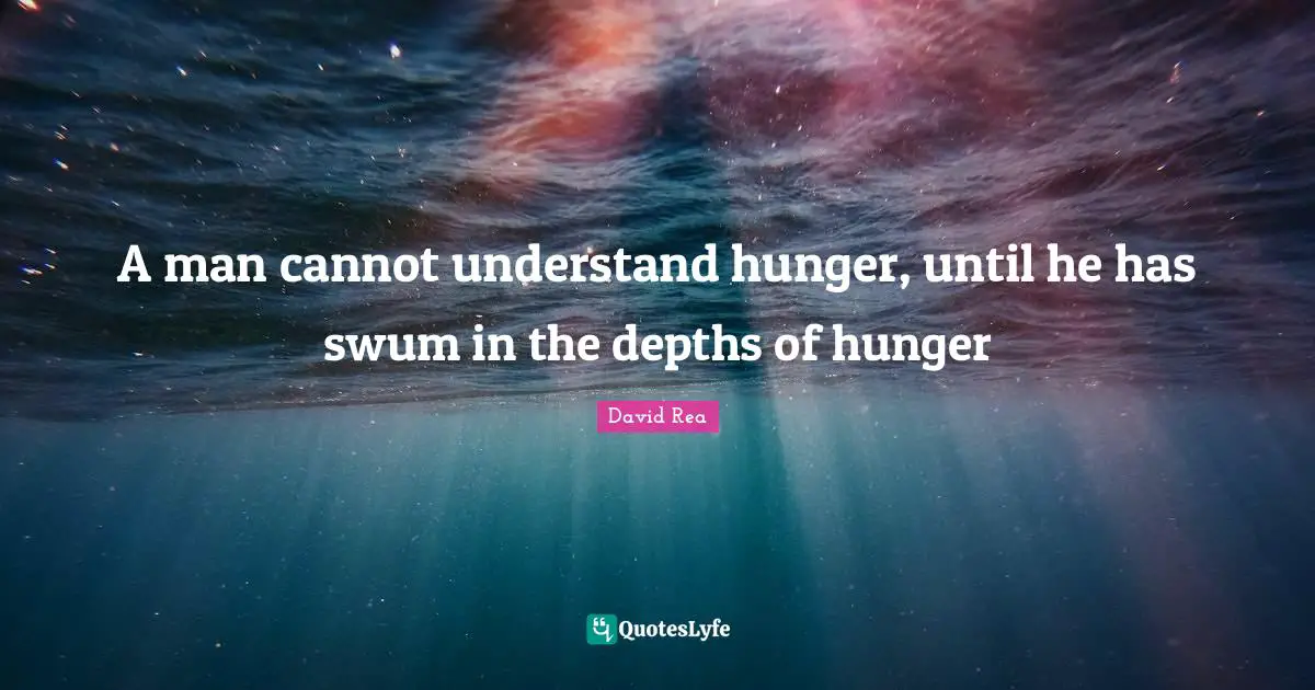 A man cannot understand hunger, until he has swum in the depths of hunger