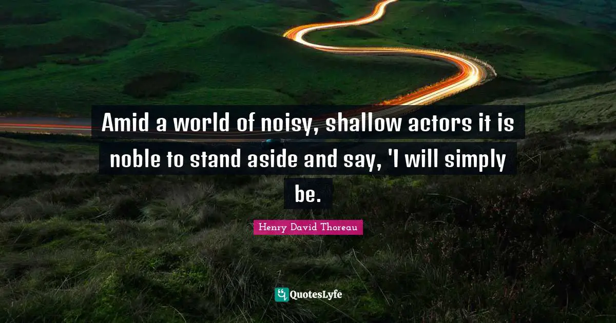 Amid a world of noisy, shallow actors it is noble to stand aside and say, 'I will simply be.