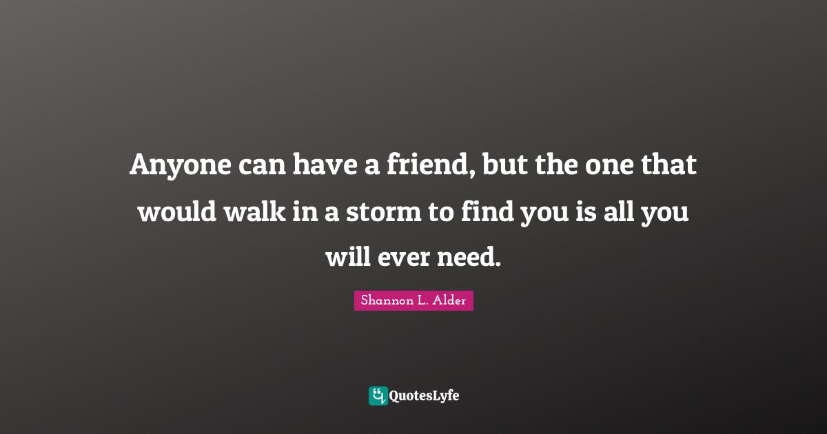 Anyone can have a friend, but the one that would walk in a storm to find you is all you will ever need.